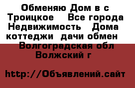 Обменяю Дом в с.Троицкое  - Все города Недвижимость » Дома, коттеджи, дачи обмен   . Волгоградская обл.,Волжский г.